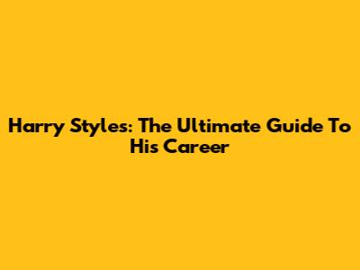 Harry Styles: The Ultimate Guide To His Career