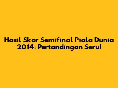 Hasil Skor Semifinal Piala Dunia 2014: Pertandingan Seru!