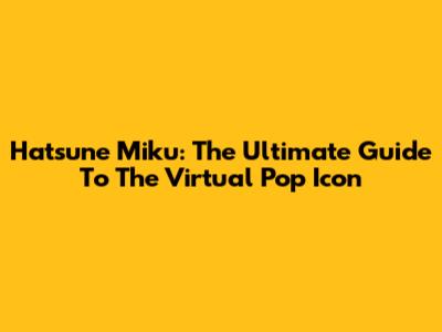 Hatsune Miku: The Ultimate Guide To The Virtual Pop Icon