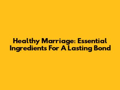 Healthy Marriage: Essential Ingredients For A Lasting Bond