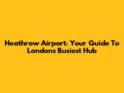 Heathrow Airport: Your Guide To London's Busiest Hub