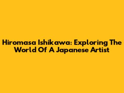 Hiromasa Ishikawa: Exploring The World Of A Japanese Artist