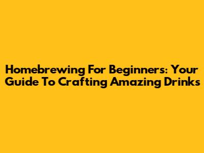 Homebrewing For Beginners: Your Guide To Crafting Amazing Drinks