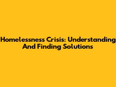 Homelessness Crisis: Understanding And Finding Solutions