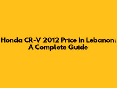 Honda CR-V 2012 Price In Lebanon: A Complete Guide