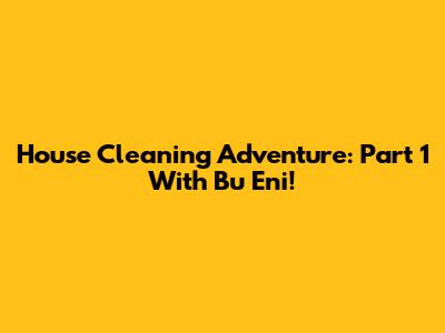 House Cleaning Adventure: Part 1 With Bu Eni!