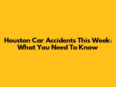 Houston Car Accidents This Week: What You Need To Know