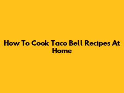How To Cook Taco Bell Recipes At Home