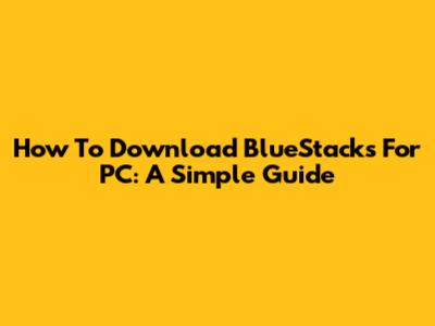How To Download BlueStacks For PC: A Simple Guide