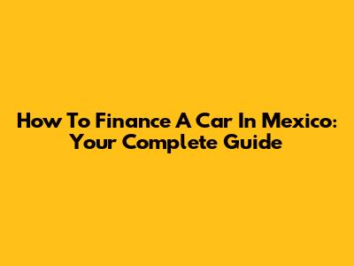 How To Finance A Car In Mexico: Your Complete Guide