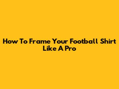 How To Frame Your Football Shirt Like A Pro