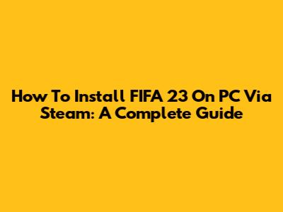 How To Install FIFA 23 On PC Via Steam: A Complete Guide