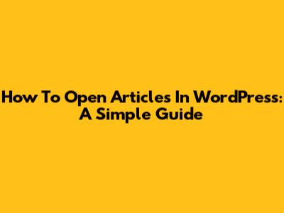 How To Open Articles In WordPress: A Simple Guide
