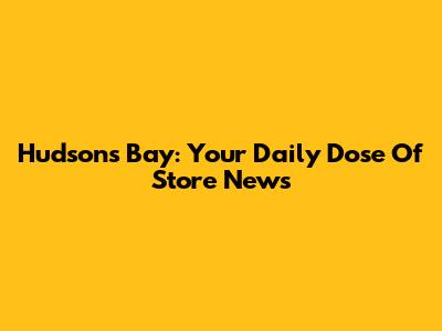 Hudson's Bay: Your Daily Dose Of Store News