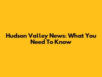 Hudson Valley News: What You Need To Know