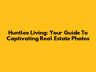 Huntlee Living: Your Guide To Captivating Real Estate Photos