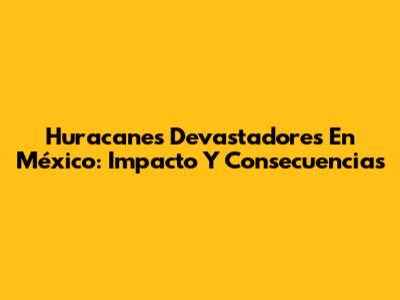 Huracanes Devastadores En México: Impacto Y Consecuencias