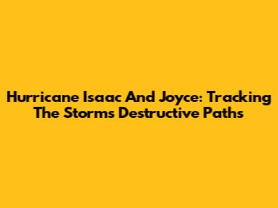 Hurricane Isaac And Joyce: Tracking The Storms' Destructive Paths