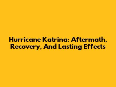 Hurricane Katrina: Aftermath, Recovery, And Lasting Effects