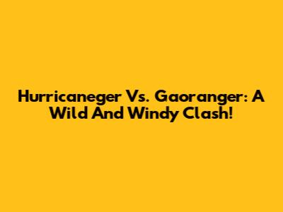 Hurricaneger Vs. Gaoranger: A Wild And Windy Clash!