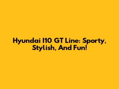 Hyundai I10 GT Line: Sporty, Stylish, And Fun!