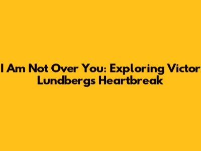 I Am Not Over You: Exploring Victor Lundberg's Heartbreak