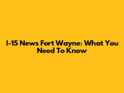 I-15 News Fort Wayne: What You Need To Know