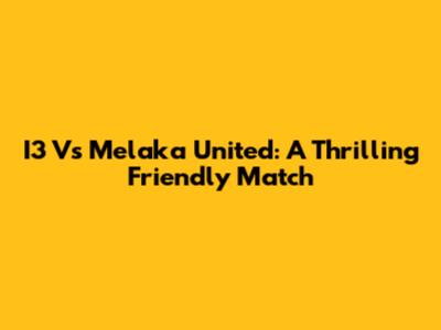 I3 Vs Melaka United: A Thrilling Friendly Match