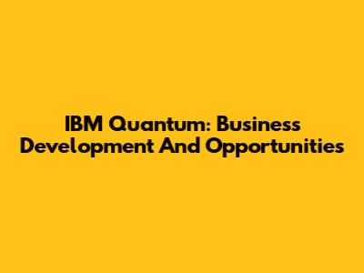 IBM Quantum: Business Development And Opportunities