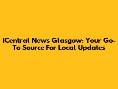 ICentral News Glasgow: Your Go-To Source For Local Updates