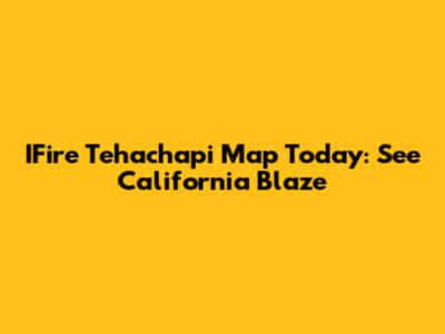 IFire Tehachapi Map Today: See California Blaze