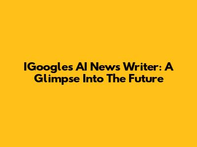 IGoogle's AI News Writer: A Glimpse Into The Future
