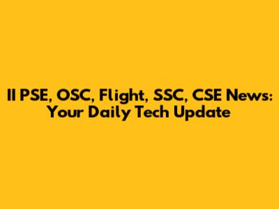 II PSE, OSC, Flight, SSC, CSE News: Your Daily Tech Update