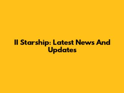 II Starship: Latest News And Updates