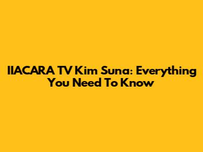 IIACARA TV Kim Suna: Everything You Need To Know