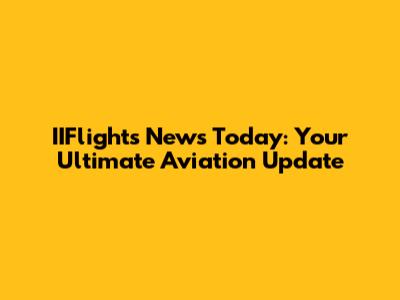 IIFlights News Today: Your Ultimate Aviation Update
