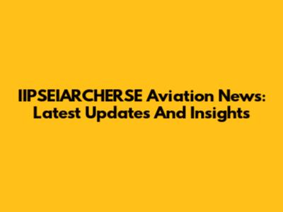 IIPSEIARCHERSE Aviation News: Latest Updates And Insights