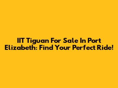 IIT Tiguan For Sale In Port Elizabeth: Find Your Perfect Ride!