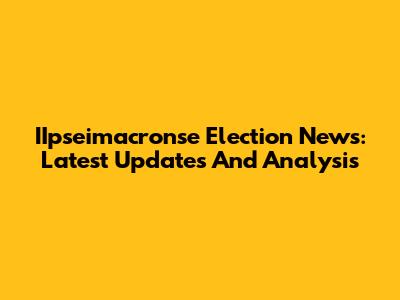 IIpseimacronse Election News: Latest Updates And Analysis
