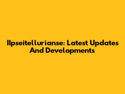 IIpseitellurianse: Latest Updates And Developments