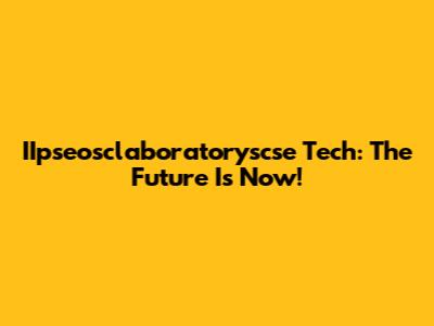IIpseosclaboratoryscse Tech: The Future Is Now!