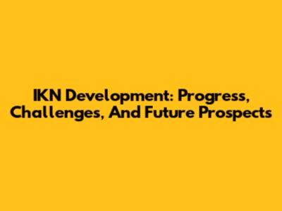 IKN Development: Progress, Challenges, And Future Prospects