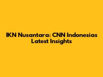 IKN Nusantara: CNN Indonesia's Latest Insights