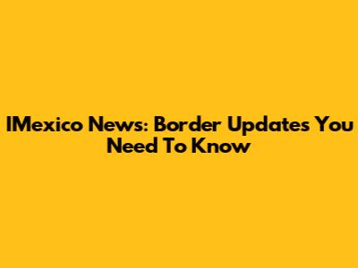IMexico News: Border Updates You Need To Know