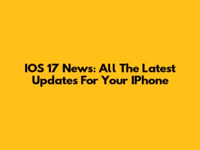 IOS 17 News: All The Latest Updates For Your IPhone