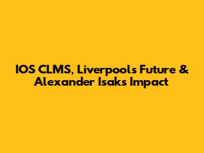 IOS CLMS, Liverpool's Future & Alexander Isak's Impact