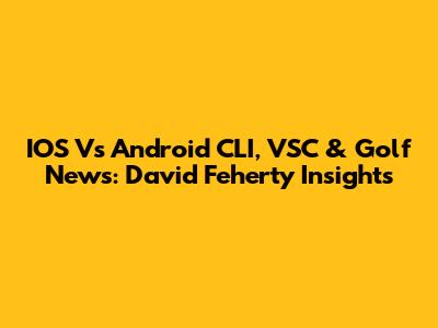 IOS Vs Android CLI, VSC & Golf News: David Feherty Insights