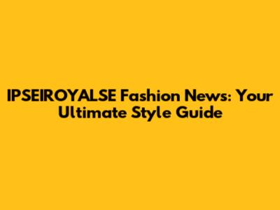 IPSEIROYALSE Fashion News: Your Ultimate Style Guide