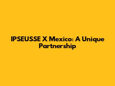 IPSEUSSE X Mexico: A Unique Partnership
