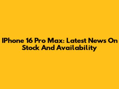 IPhone 16 Pro Max: Latest News On Stock And Availability
